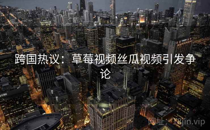 跨国热议：草莓视频丝瓜视频引发争论