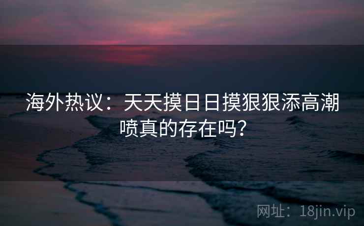 海外热议：天天摸日日摸狠狠添高潮喷真的存在吗？