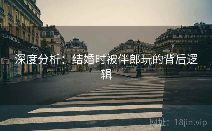 深度分析：结婚时被伴郎玩的背后逻辑