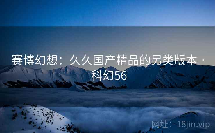 赛博幻想:久久国产精品的另类版本 · 科幻56 赛博幻想:久久国产精品的另类版本 · 科幻56