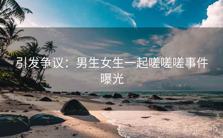 引发争议：男生女生一起嗟嗟嗟事件曝光