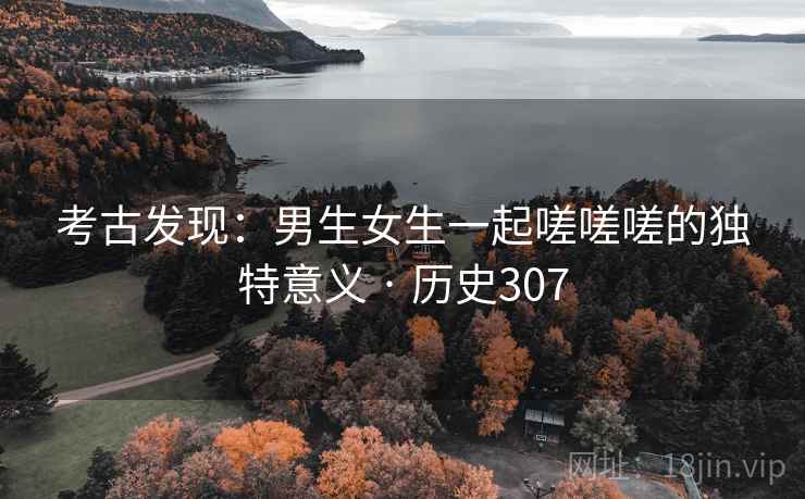考古发现:男生女生一起嗟嗟嗟的独特意义 · 历史307 考古发现:男生女生一起嗟嗟嗟的独特意义 · 历史307