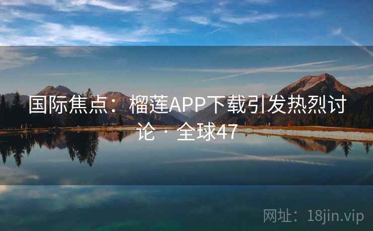 国际焦点：榴莲APP下载引发热烈讨论 · 全球47